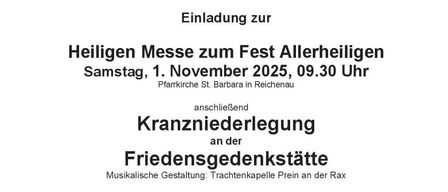 Einladung zur Heiligen Messe zum Fest Allerheiligen Samstag, 1. November 2025, 09.30 Uhr Pfarrkirche St. Barbara in Reichenau anschließend Kranzniederlegung an der Friedensgedenkstätte Musikalische Gestaltung: Trachtenkapelle Prein an der Rax Mit dem ehrenden Gedenken an die Opfer des Weltkriegs verbindet die Marktgemeinde Reichenau den Aufruf zum dauerhaften Einsatz für den Frieden.