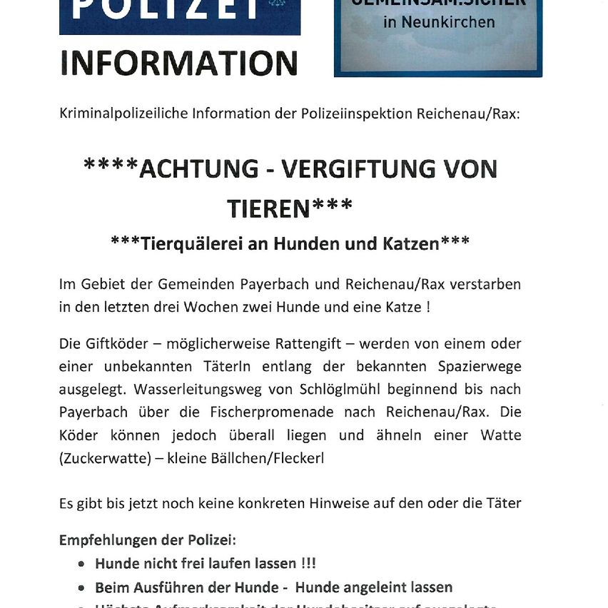Die Kriminalpolizei informiert über Tiervergiftungen in Payerbach und Reichenau/Rax. In den letzten drei Wochen starben zwei Hunde und eine Katze. Giftige Köder wurden entlang eines bekannten Spazierwegs ausgelegt. Es gibt keine Hinweise auf den Täter. Die Polizei empfiehlt, Hunde nicht frei herumlaufen zu lassen und beim Spazieren an die Leine zu nehmen.