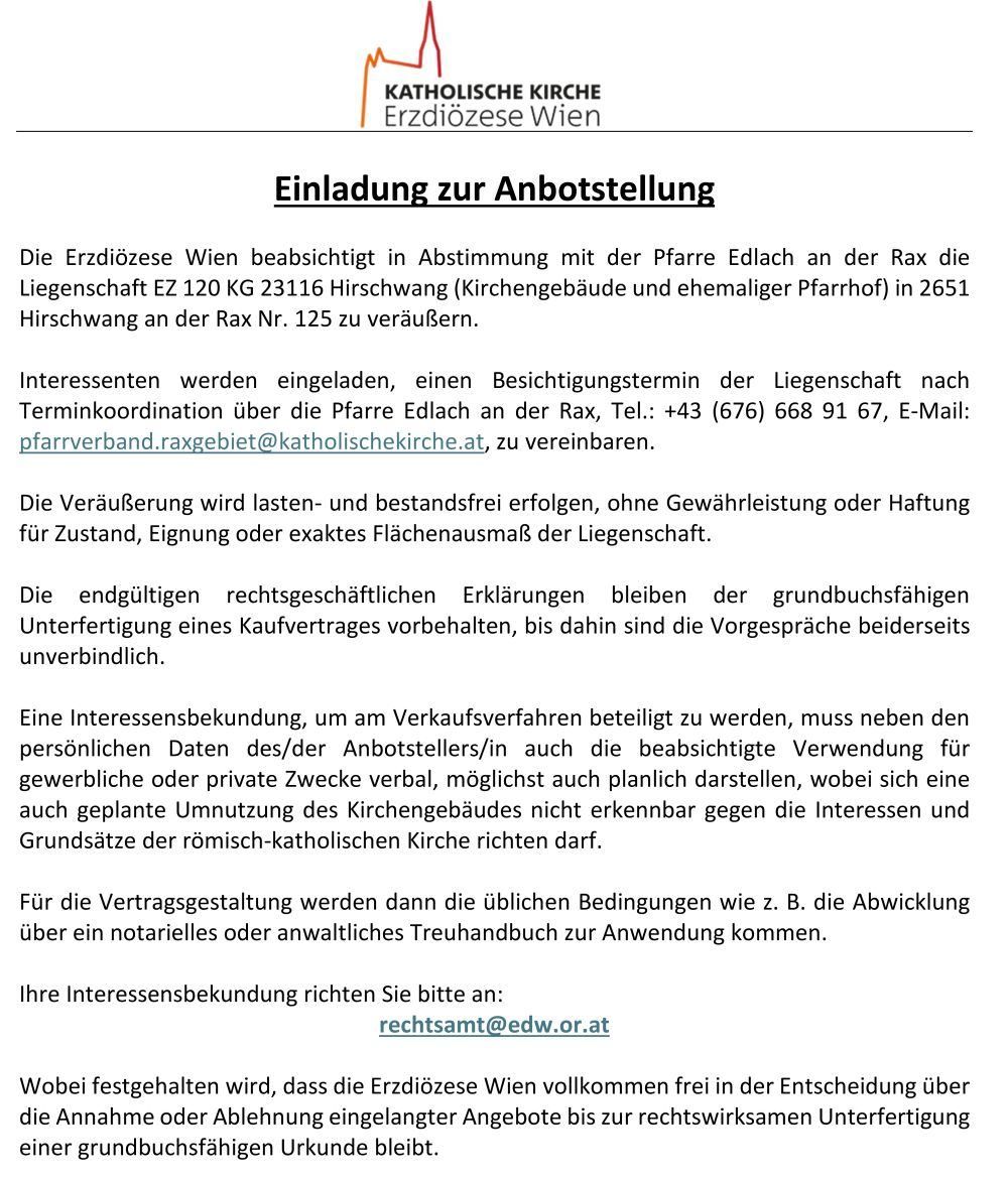 Die Erzdiözese Wien plant den Verkauf des Grundstücks an der Rax 125 an die Pfarre Edlach. Interessenten können einen Besichtigungstermin nach Terminkoordination über die Pfarre Edlach vereinbaren. Der Verkauf erfolgt lasten- und bestandsfrei, ohne Gewährleistung oder Haftung für Zustand, Eignung oder genaue Flächengröße. Die endgültigen rechtlichen Erklärungen bleiben der grundbuchstätigen Unterfertigung eines Kaufvertrags vorbehalten, bis dahin sind die Vorgespräche unverbindlich.