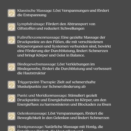 Massagearten: Klassische Massage löst Verspannungen und fördert die Entspannung, Lymphdrainage verbessert den Lymphtransport und reduziert Schwellungen, Fußreflexzonenmassage stimuliert die Durchblutung, lindert Schmerzen und bringt Körper und Geist ins Gleichgewicht, usw.