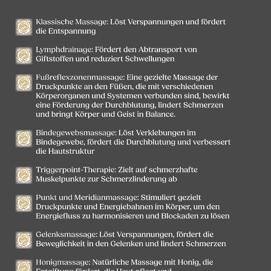 Massagearten: Klassische Massage löst Verspannungen und fördert die Entspannung, Lymphdrainage verbessert den Lymphtransport und reduziert Schwellungen, Fußreflexzonenmassage stimuliert die Durchblutung, lindert Schmerzen und bringt Körper und Geist ins Gleichgewicht, usw.
