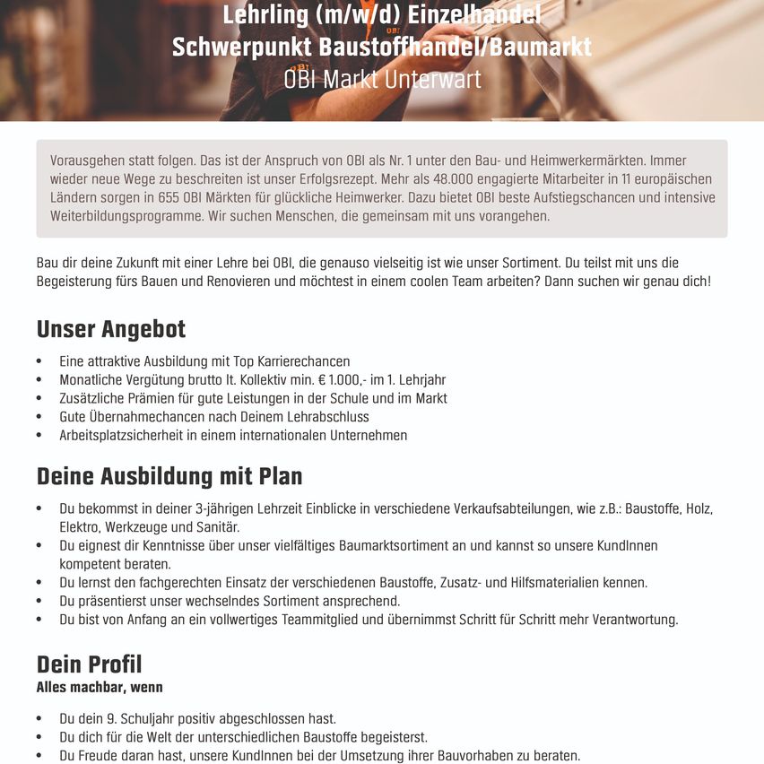 Stellenausschreibung für eine Einzelhandelsfachkraft im Baustoffhandel. Das Angebot umfasst ein wettbewerbsfähiges Gehalt, attraktive Karrieremöglichkeiten, zusätzliche Vergünstigungen und einen sicheren Arbeitsplatz in einem internationalen Unternehmen. Sie erhalten Einblicke in verschiedene Verkaufsbereiche und lernen unser vielfältiges Produktsortiment kennen. Sie werden auch in der korrekten Anwendung von Materialien geschult und mit unserem sich wandelnden Produktsortiment vertraut gemacht. Sie sind ein integraler Bestandteil eines Teams und übernehmen Schritt für Schritt mehr Verantwortung. Sie haben die 9. Klasse positiv abgeschlossen. Sie sind begeistert von der Welt der Baustoffe. Sie freuen sich, unseren Kunden bei der Umsetzung ihrer Bauvorhaben zu helfen.