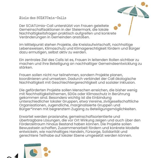 Der SCIATUmia-Call unterstützt von Frauen geleitete Gemeinschaftsprojekte in der Steiermark, die lokale Nachhaltigkeitsfragen praktisch umsetzen und konkrete Veränderungen in Gemeinden anstoßen. Im Mittelpunkt stehen Projekte, die Kreislaufwirtschaft, nachhaltige Lebensweisen, Klimaschutz und Klimagerechtigkeit fördern und Bürger dazu ermutigen, selbst aktiv zu werden.