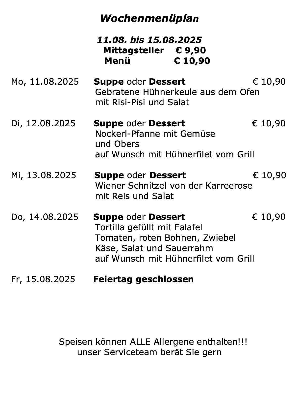 Menü für mehrere Tage, jeweils mit Suppe oder Dessert für 10,90 Euro. Montag gibt es gebratene Hühnerkeule mit Risi-Pisi und Salat. Dienstag bietet Nockerl-Pfanne mit Gemüse und Obers, optional mit gegrilltem Hühnerfilet. Mittwochs gibt es Wiener Schnitzel mit Reis und Salat. Donnerstag bietet eine Tortilla gefüllt mit Falafel, Tomaten, roten Bohnen, Käse, Salat und Sauerrahm, optional mit gegrilltem Hühnerfilet. Freitag ist geschlossen. Alle Gerichte können Allergene enthalten.