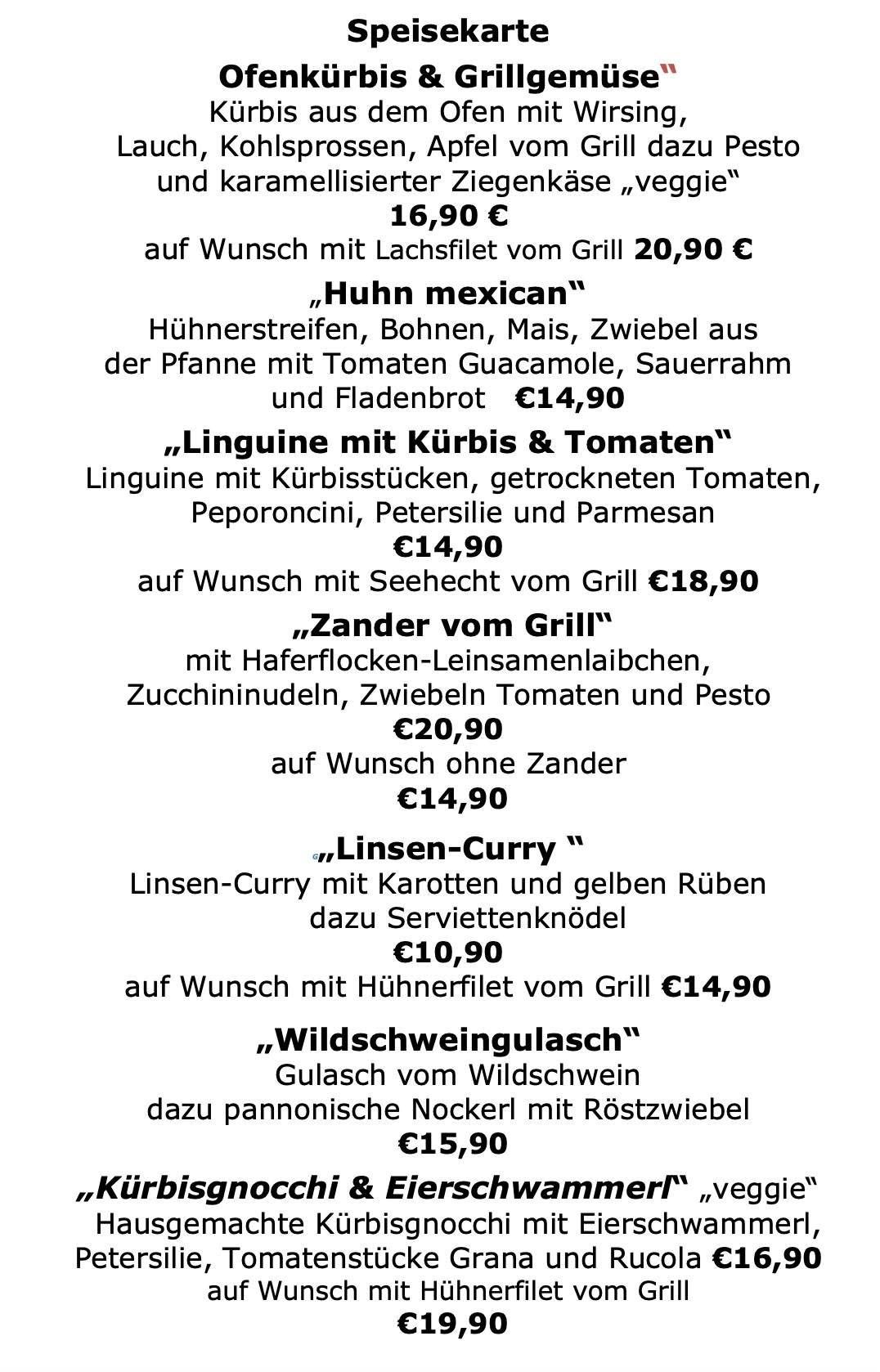 Die Speisekarte umfasst Hühnchen, Bohnen, Mais und Zwiebeln mit Tomaten, Guacamole, Sauerrahm und Semmelbröseln. Linguine mit Kürbis und Tomaten, getrockneten Tomaten, Peperoncini, Petersilie und Parmesan. Auf Wunsch mit Seehecht vom Grill. Zander mit Haferkleie, Zucchini, Zwiebeln, Tomaten und Pesto. Auf Wunsch ohne Zander. Linsen-Curry mit Karotten und gelben Rüben. Auf Wunsch mit Hähnchenbrust vom Grill. Wildschweingulasch mit pannonischen Knödeln und Röstzwiebeln.