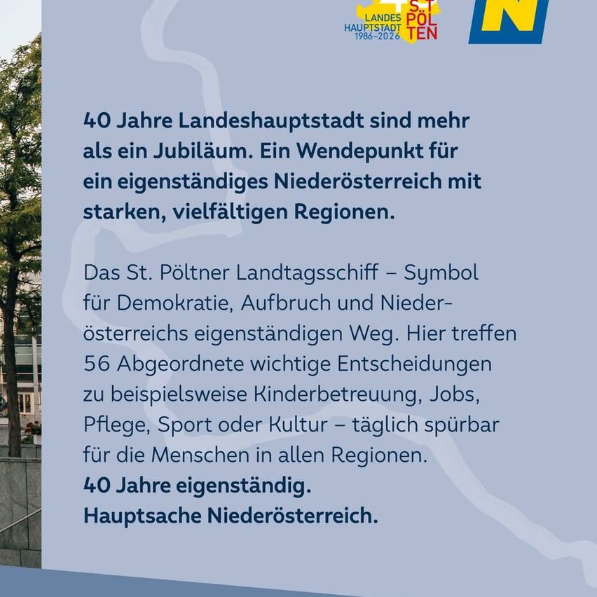 40 Jahre Landeshauptstadt sind mehr als ein Jubiläum. Ein Wendepunkt für ein eigenständiges Niederösterreich mit starken, vielfältigen Regionen. Das St. Pöltner Landesschiff - Symbol für Demokratie, Aufbruch und Niederösterreichs eigenständigen Weg. Hier treffen 56 Abgeordnete wichtige Entscheidungen zu beispielsweise Kinderbetreuung, Jobs, Pflege, Sport oder Kultur - täglich spürbar für die Menschen in allen Regionen.