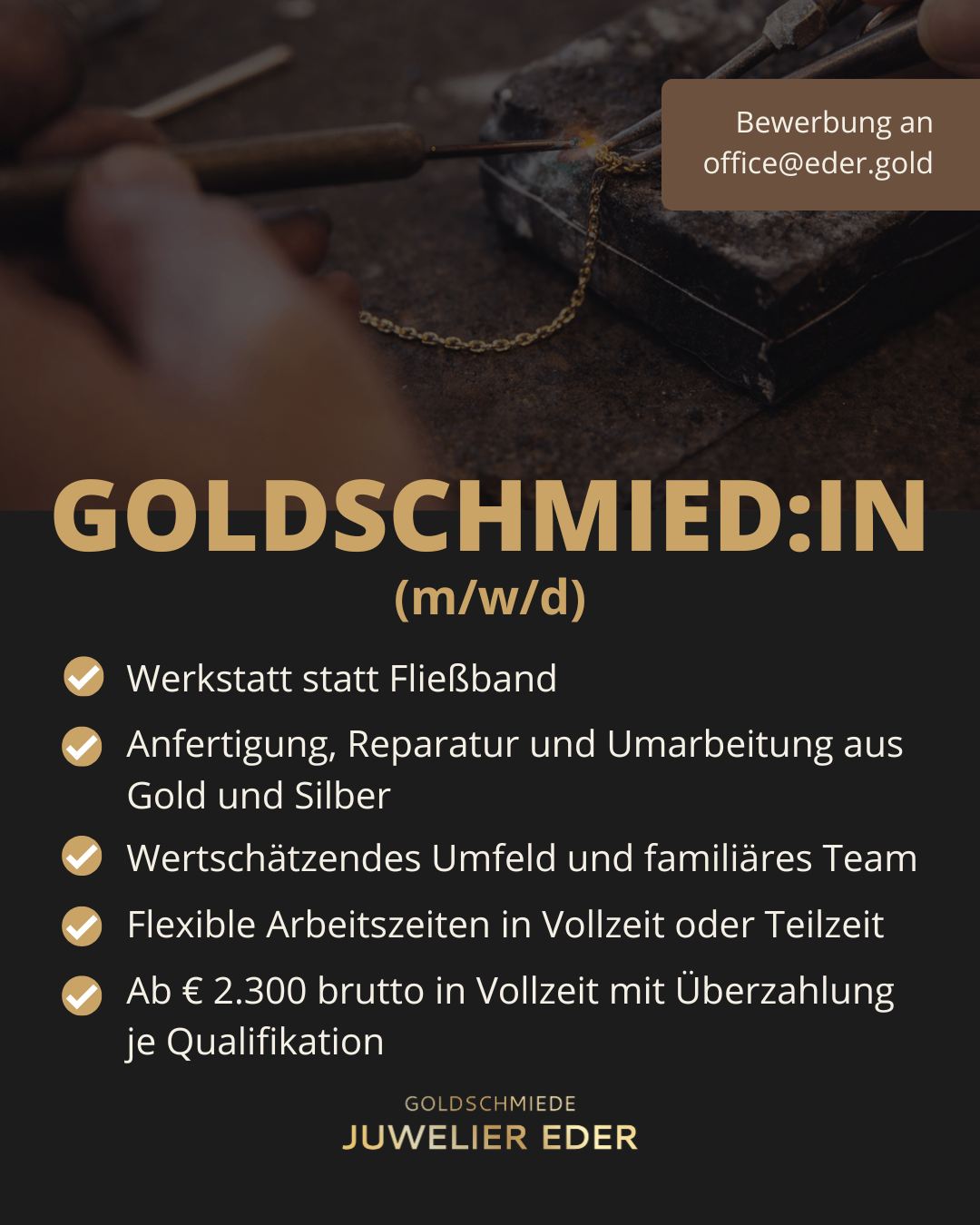 Goldschmied:in (m/w/d) Werkstatt statt Fließband, Fertigung, Reparatur und Umarbeitung aus Gold und Silber, wertvolles Umfeld, familiäres Team, flexible Arbeitszeiten in Vollzeit oder Teilzeit, ¢ 2.300 brutto in Vollzeit mit Überzahlung je Qualifikation, Kontakt office@eder.gold.