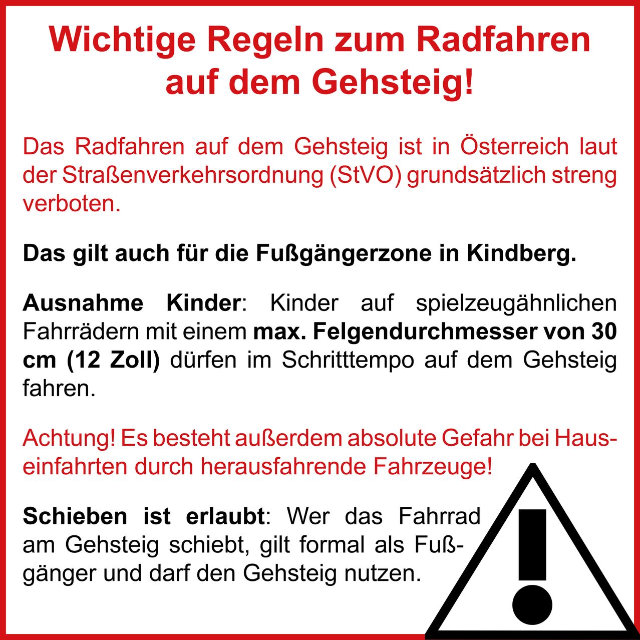 Important cycling rules on the Gehsteig! Cycling on the Gehsteig is strictly prohibited in Austria according to the road traffic regulations (StVO). This also applies to the pedestrian zone in Kindberg. Exception: Children on toy bicycles with a maximum wheel diameter of 30 cm (12 inches) may cycle on the Gehsteig. Warning! There is a risk of accidents when entering from vehicles! Pushing is allowed: Those pushing a bicycle on the Gehsteig are considered pedestrians and can use the Gehsteig.
