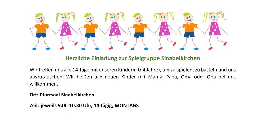 Herzliche Einladung zur Spielgruppe Sinabelkirchen. Wir treffen uns alle 14 Tage mit unseren Kindern (0-4 Jahre), um zu spielen, zu basteln und uns auszutauschen. Neue Kinder willkommen. Ort: Pfarrsaal Sinabelkirchen. Zeit: jeweils 9.00-10.30 Uhr, 14-tägig, MONTAG. Termine im Frühjahr/Sommer 2026. Bitte Jause, Getränk und warme Kleidung mitbringen. Für alle die NEU kommen möchten: Bitte kurz telefonisch vorher melden! Kontakt: Carina und Karin.