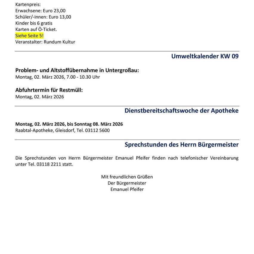 Kartenpreis: Erwachsene Euro 23,00, Schüler/innen: Euro 13,00, Kinder bis 6 gratis. Karten auf O-Ticket. Siehe Seite 5! Veranstalter: Rundum Kultur. Problem- und Abfallsammlung in Untergroßau: Montag, 02. März 2026, 7.00 - 10.30 Uhr. Abfuhrtermin für Restmüll: Montag, 02. März 2026. Dienstbereitschaftswoche der Apotheke Montag, 02. März 2026, bis Sonntag 08. März 2026 Raabtal-Apotheke, Gleisdorf, Tel. 03112 5600 Sprechstunden des Herrn Bürgermeister Die Sprechstunden von Herrn Bürgermeister Emanuel Pfeifer finden nach telefonischer Vereinbarung unter Tel. 03118 2211 statt. Mit freundlichen Grüßen Der Bürgermeister Emanuel Pfeifer.