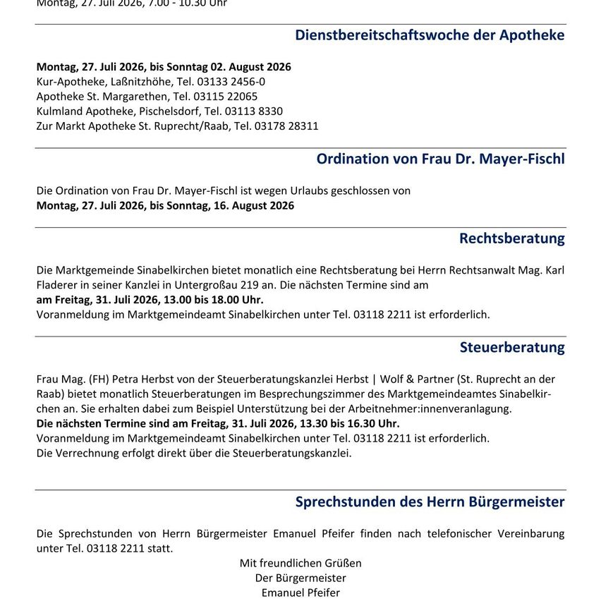 Von Montag, 27. Juli 2026, bis Sonntag, 2. August 2026, ist die Kur-Apotheke geschlossen. Die Ordination von Frau Dr. Mayer-Fisch ist vom 27. Juli 2026 bis 16. August 2026 geschlossen. Kostenlose Rechtsberatung findet am Freitag, 31. Juli 2026, von 13:00 bis 18:00 Uhr im Rathaus Sinabelkirchen statt. Anmeldung erforderlich. Steuerberatung ist am Freitag, 31. Juli 2026, von 13:30 bis 16:30 Uhr in St. Ruprecht möglich. Anmeldung erforderlich. Die Sprechstunden von Bürgermeister Emanuel Pfeifer erfolgen nach telefonischer Vereinbarung.