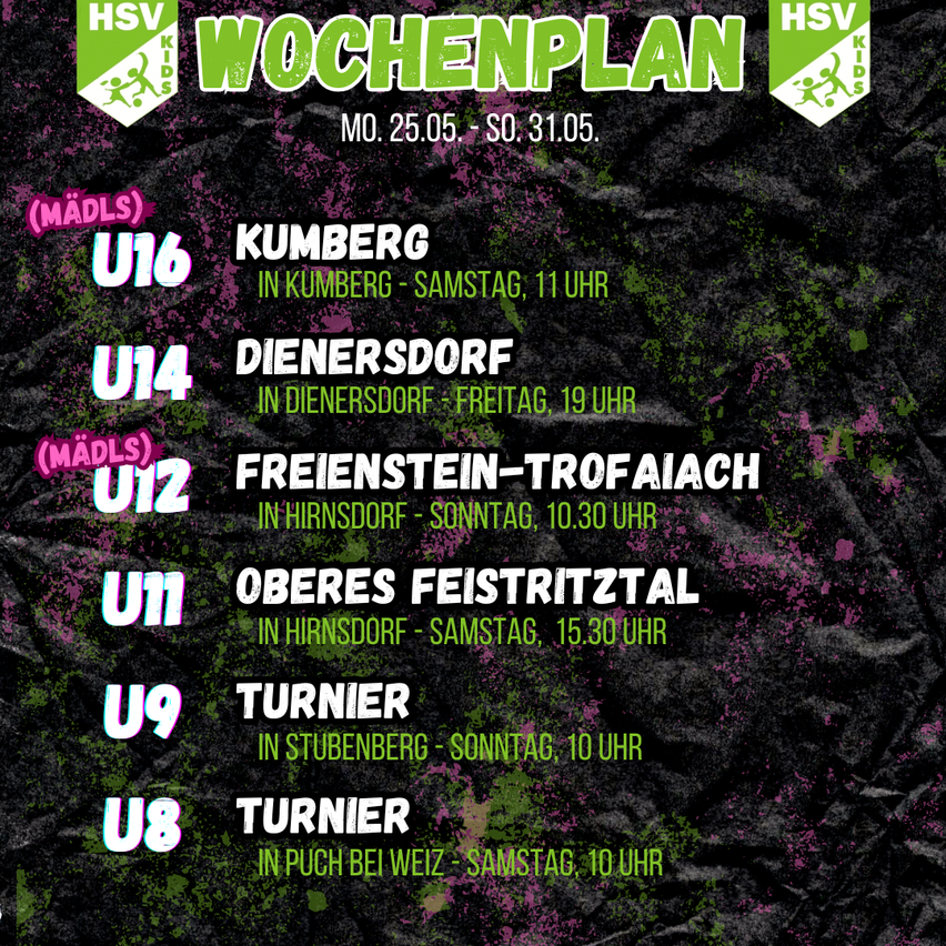 Wochenplan für HSV Kids vom 25.05. bis 31.05. U16 in Kumberg, Samstag 11 Uhr. U14 in Dienersdorf, Freitag 19 Uhr. U12 in Freienstein-Trofaiach, Sonntag 10:30 Uhr. U11 in Hirsndorf, Samstag 15:30 Uhr. U9 in Stubenerg, Sonntag 10 Uhr. U8 in Puch bei Weiz, Samstag 10 Uhr.