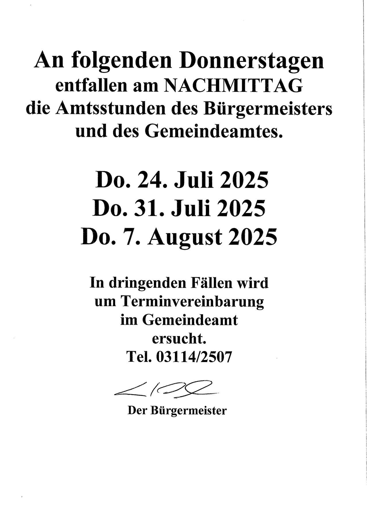 Die Amtsstunden des Bürgermeisters und des Gemeindeamtes finden nachmittags am 24. Juli, 31. Juli und 7. August 2025 statt. Bei dringenden Angelegenheiten wenden Sie sich bitte an das Gemeindeamt. Tel: 03114/2507. [UNTERZEICHNET] Der Bürgermeister.