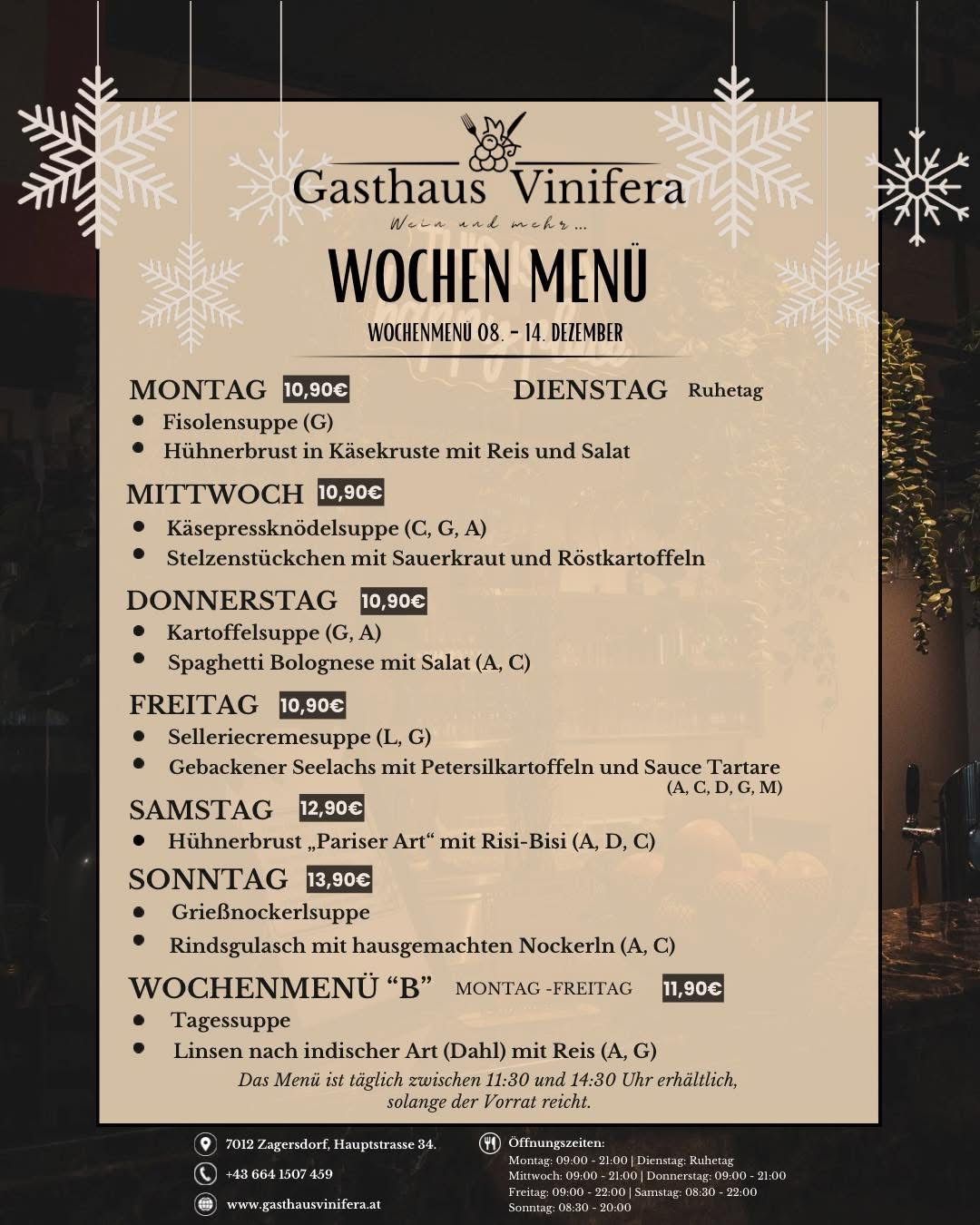 Wöchenliches Menü im Gasthaus Vinifera, 8.-14. Dezember. Montag: Fisolensuppe, Hühnerbrust in Käsekruste mit Reis und Salat. Dienstag: Ruhetag. Mittwoch: Käsepressknödelsuppe, Stelzenstücke mit Sauerkraut und Röstkartoffeln. Donnerstag: Kartoffelsuppe, Spaghetti Bolognese mit Salat. Freitag: Selleriecremesuppe, gebackener Seelachs mit Petersilienkartoffeln und Sauce Tartare. Samstag: Hühnerbrust 'Pariser Art' mit Risi-Bisi. Sonntag: Grießnockerlsuppe, Rindsgulasch mit hausgemachten Nockerln.