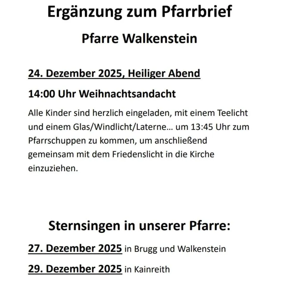 Ergänzung zum Pfarrbrief. Pfarre Walkenstein. 24. Dezember 2025, Heiliger Abend. Um 14:00 Uhr Weihnachtsandacht. Alle Kinder sind herzlich eingeladen, mit einem Teelicht und einem Glas/Windlicht/Laterne... um 13:45 Uhr zum Pfarrschupfen zu kommen, um anschließend gemeinsam mit dem Friedenslicht in die Kirche einzuziehen.