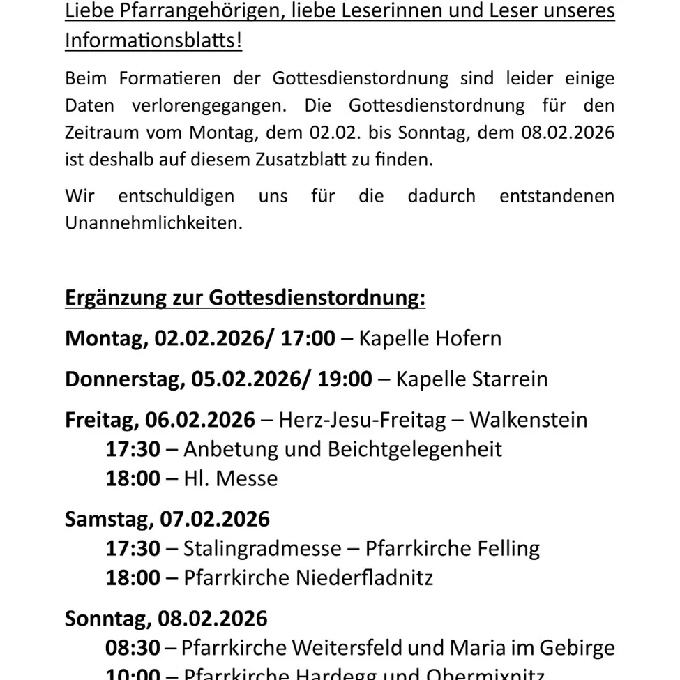 Liebe Pfarrangehörigen, liebe Leserinnen und Leser unseres Informationsblatts! Beim Formatieren der Gottesdienstordnung sind leider einige Daten verlorengegangen. Die Gottesdienstordnung für den Zeitraum vom Montag, dem 02.02. bis Sonntag, dem 08.02.2026 ist deshalb auf diesem Zusatzblatt zu finden. Wir entschuldigen uns für die dadurch entstandenen Unannehmlichkeiten.