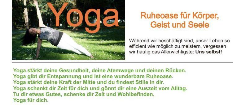Yoga stärkt deine Gesundheit, deine Atemwege und deinen Rücken. Yoga gibt dir Entspannung und ist eine wunderbare Ruheoase. Yoga gibt dir die Kraft der Mitte und findest Stille und Frieden in dir. Yoga schenkt dir Zeit für dich und gönnt dir eine Auszeit vom Alltag. Tu dir etwas Gutes, schenke dir Zeit und Wohlbefinden. Yoga für dich.