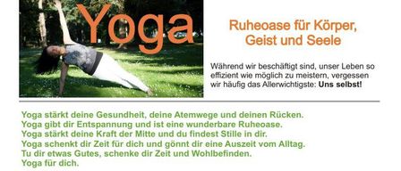 Yoga stärkt deine Gesundheit, deine Atemwege und deinen Rücken. Yoga gibt dir Entspannung und ist eine wunderbare Ruheoase. Yoga gibt dir die Kraft der Mitte und findest Stille und Frieden in dir. Yoga schenkt dir Zeit für dich und gönnt dir eine Auszeit vom Alltag. Tu dir etwas Gutes, schenke dir Zeit und Wohlbefinden. Yoga für dich.