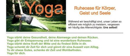 Yoga stärkt deine Gesundheit, deine Atemwege und deinen Rücken. Yoga gibt dir Entspannung und ist eine wunderbare Ruheoase. Yoga schenkt dir Kraft in der Mitte und findest Stille in dir. Yoga schenkt dir Zeit für dich und gönnt dir eine Auszeit vom Alltag. Yoga für dich.