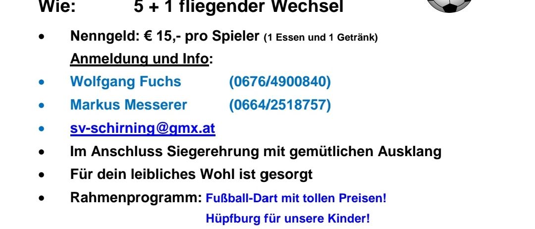 Kleinfeld-Fußballturnier für Hobbymannschaften. Samstag, 11.07.2026, 13:00 Uhr. Ort: Sportplatz Schirning. 5+1 fliegender Wechsel. Eintritt: 15 € pro Spieler (1 Essen und 1 Getränk). Kontakt: Wolfgang Fuchs oder Markus Messerer. E-Mail: sv-schirning@gmx.at.