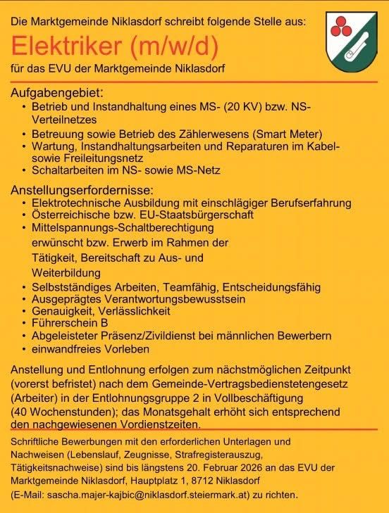 Die Marktgemeinde Niklasdorf schreibt folgende Stelle aus: Elektriker (m/w/d) für das EVU der Marktgemeinde Niklasdorf. Aufgaben umfassen Betrieb und Instandhaltung eines MS-(20 kV) bzw. NS-Verteilnetzes, Betreuung und Betrieb des Zählerwesens (Smart Meter), Wartung, Instandhaltungsarbeiten und Reparaturen im Kabel- sowie Freileitungsnetz, Schaltarbeiten im NS- sowie MS-Netz. Anforderungen: Elektrotechnische Ausbildung mit einschlägiger Berufserfahrung, österreichische bzw. EU-Staatsangehörigkeit, Führerschein B. Bewerbungen bis 20. Februar 2026 an das EVU der Marktgemeinde Niklasdorf, Hauptplatz 1, 8712 Niklasdorf (E-Mail: sascha.majer-kajbic@niklasdorf.steiermark.at).