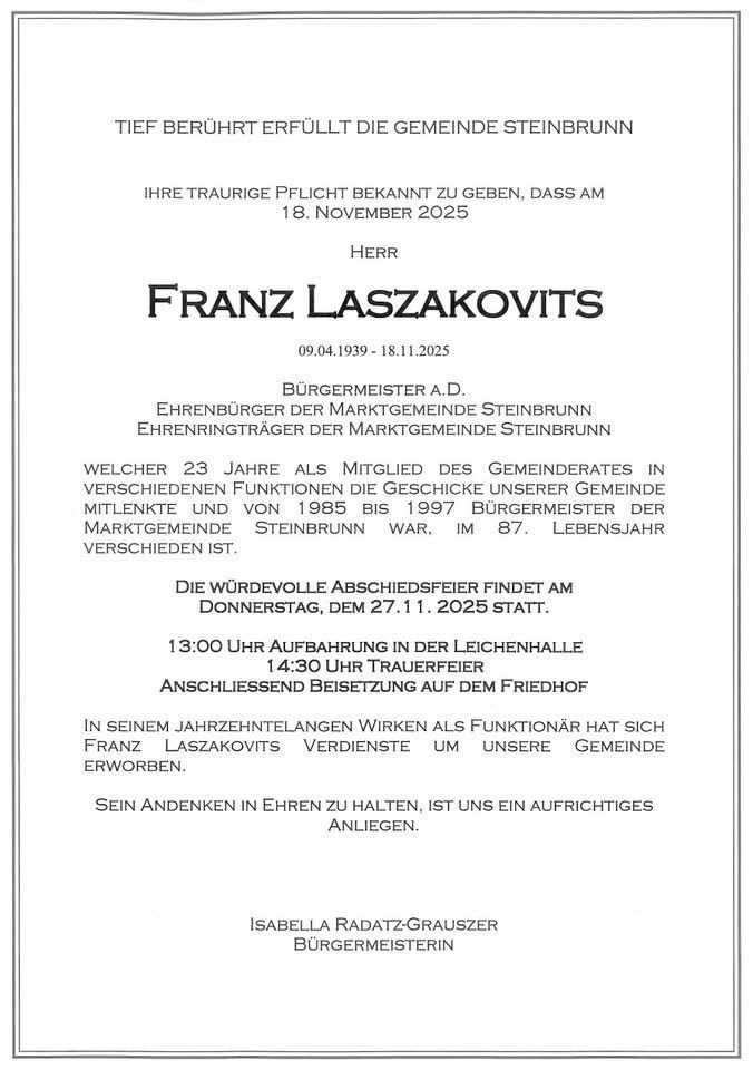 Tief berührt erfüllt die Gemeinde Steinbrunn ihre traurige Pflicht bekannt zu geben, dass am 18. November 2025 Herr Franz Laszakovics verstorben ist. Er wurde am 09.04.1939 geboren und starb am 11.11.2025. Er war 23 Jahre lang Bürgermeister von Steinbrunn. Die würdevolle Abschiedsfeier findet am Donnerstag, dem 27.11.2025 statt.