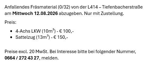 Ankündigung zur Abholung von Astmaterial (0/32) von der L414 - Tiefenbacherstraße am Mittwoch, 12.08.2026. Nur mit Aufstellung. Preis: 4-Achs LKW (10m³) - €100, Sattelzug (13m³) - €150. Preise ohne 20% Mwst. Bei Interesse bitte unter folgender Nummer melden, 0664/272 43 27.