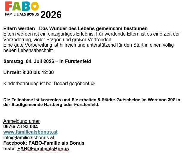 2026 Veranstaltungsflyer. Eltern werden - Das Wunder des Lebens gemeinsam bestaunen. Eltern werden ist ein einzigartiges Erlebnis. Für werdende Eltern ist es eine Zeit der Veränderung, vieler Fragen und großer Freude. Eine gute Vorbereitung ist hilfreich und unterstützend für den Start in einen völlig neuen Lebensabschnitt. Samstag, 04. Juli 2026 - in Furstenfeld. Uhrzeit: 8:30 bis 12:30 Kinderbetreuung ist bei Bedarf gegeben. Die Teilnahme ist kostenfrei und Sie erhalten 8-Stadtgutscheine im Wert von 30€ in der Stadtgemeinde Hartberg oder Furstenfeld.