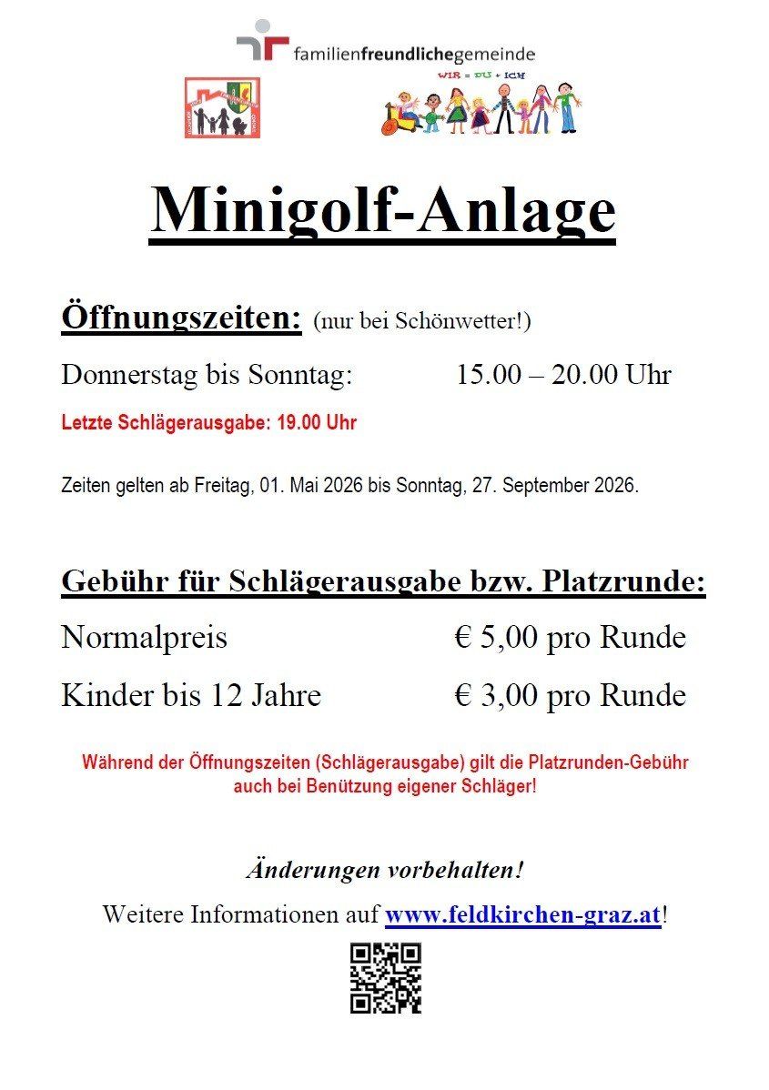 Öffnungszeiten der Minigolfanlage: Donnerstag bis Sonntag, 15.00 – 20.00 Uhr. Letzte Schlägerausgabe: 19.00 Uhr. Zeiten gelten ab Freitag, 01. Mai 2026 bis Sonntag, 27. September 2026. Gebühr für Schlägerausgabe bzw. Platzrunden: Normalpreis €5,00 pro Runde. Kinder bis 12 Jahre €3,00 pro Runde. Änderungen vorbehalten! Weitere Informationen auf www.feldkirchen-graz.at!