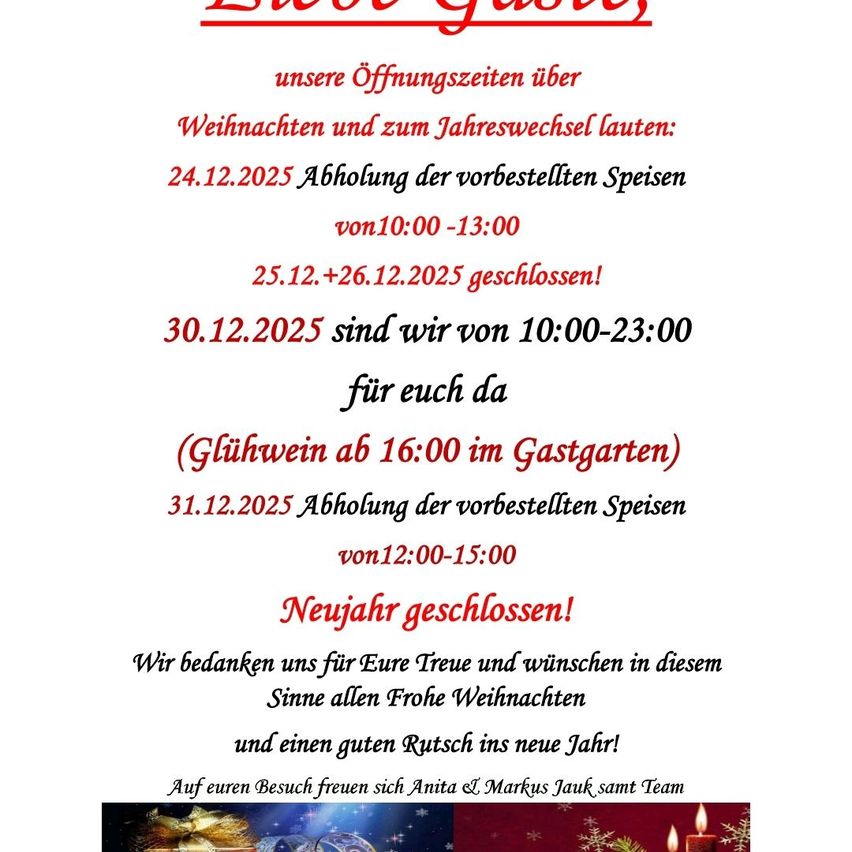 Ankündigung der Öffnungszeiten für Weihnachten und Silvester. Am 24.12.2025 sind vorbestellte Speisen von 10:00 bis 13:00 erhältlich. Der 25. und 26.12.2025 ist geschlossen. Am 30.12.2025 sind wir von 10:00 bis 23:00 für Sie da, Glühwein ab 16:00 im Gastgarten. Am 31.12.2025 sind vorbestellte Speisen von 12:00 bis 15:00 erhältlich. Frohes Neues Jahr! Das Team bedankt sich für Ihre Treue und wünscht Ihnen ein frohes Weihnachtsfest und einen guten Rutsch ins neue Jahr.