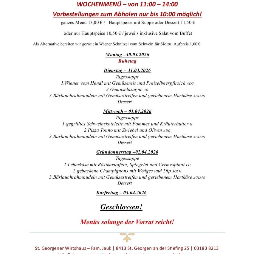 Wöchentliches Menü von 11:00 - 14:00 Uhr. Vorbestellungen nur bis 10:00 Uhr möglich! Ganzes Menü 13€ / Hauptspeise mit Suppe oder Dessert 11,50€ oder nur Hauptspeise 10,50€ / je inklusive Salat vom Buffet. Alternative: Wiener Schnitzel für 1€. Geschlossen an Karfreitag! Menüs solange der Vorrat reicht!
