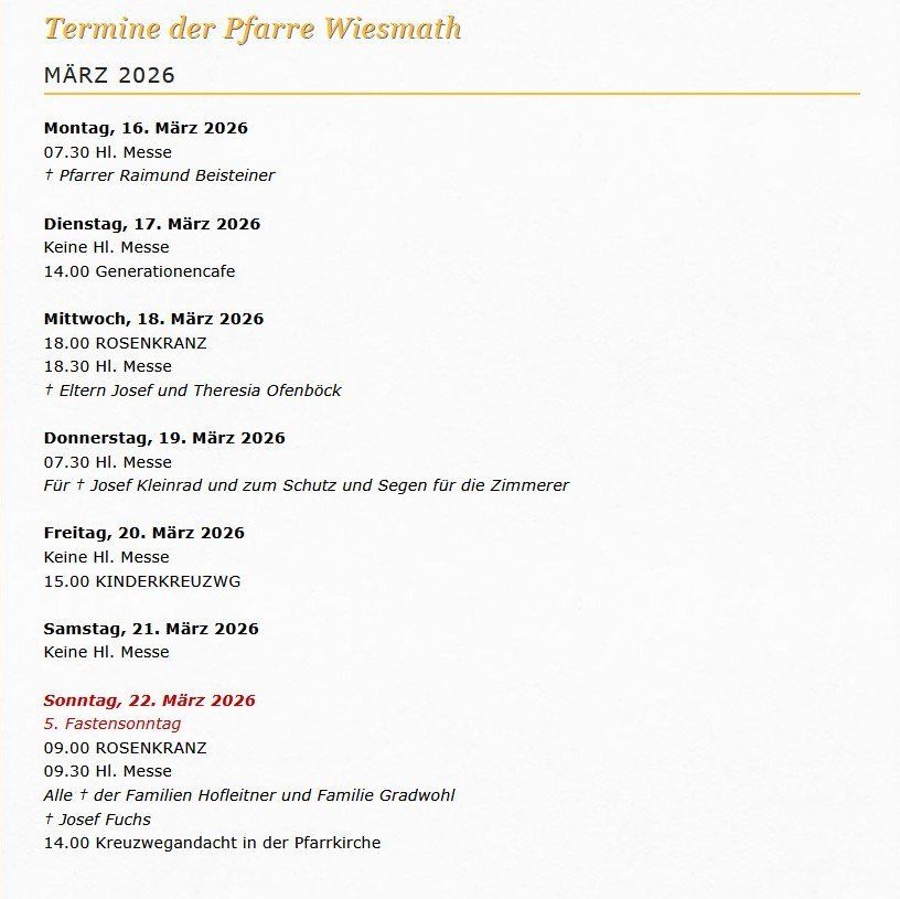 Termine der Pfarre Wiesmath im März 2026. Montag, 16. März, 19:30 Uhr Messe mit Pfarrer Raimund Beisteiner. Dienstag, 17. März, 14:00 Generationencafe. Mittwoch, 18. März, 18:00 Rosenkranz um 18:30 Uhr mit Eltern Josef und Theresa Ofenbock. Donnerstag, 19. März, 19:30 Uhr Messe für Josef Kleinrad. Freitag, 20. März, 15:00 Kinderkreuzweg. Samstag, 21. März, keine Messe. Sonntag, 22. März, 9:00 Rosenkranz, 9:30 Uhr Messe, 14:00 Kreuzwegandachten.