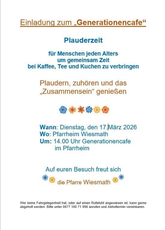 Einladung zum Generationencafe für Menschen jeden Alters, um gemeinsam Zeit bei Kaffee, Tee und Kuchen zu verbringen. Plaudern, zuhören und das Zusammensein genießen. Dienstag, 17. März 2026, um 14.00 Uhr im Pfarrheim Wiesmath. Bitte unter 0677 180 71 996 anrufen und einen Abholtermin vereinbaren.