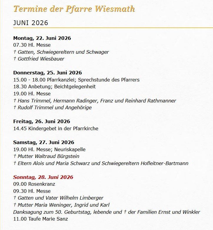 Termine der Pfarre Wiesmath, Juni 2026. Montag, 22. Juni: 19.30 Uhr Messe, Gottfried Wiesbauer. Donnerstag, 25. Juni: 15.00-18.00 Uhr Pfarrkanzlei, Sprechstunde des Pfarrers, 18.30 Uhr Anbetung, Beichte, 19.00 Uhr Messe. Samstag, 26. Juni: 14.45 Uhr Kindergottesdienst. Sonntag, 27. Juni: 19.00 Uhr Messe, Neuriskapelle, Eltern Waltraud Bürgstein. Sonntag, 28. Juni: 9.00 Uhr Rosenkranz, 9.30 Uhr Messe, Taufe Marie Sanz um 11.00 Uhr.