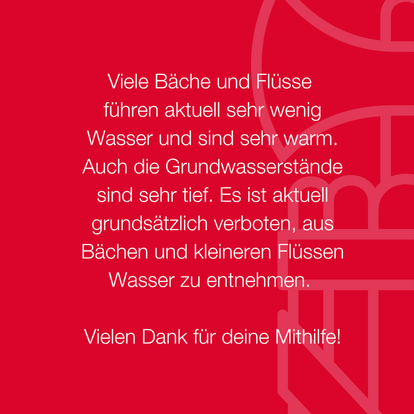 Ein roter Hintergrund mit weißem Text, der besagt, dass viele Bäche und Flüsse aktuell sehr wenig Wasser haben und sehr warm sind. Es ist derzeit verboten, Wasser aus Bächen und kleineren Flüssen zu entnehmen. Vielen Dank für Ihre Mithilfe!