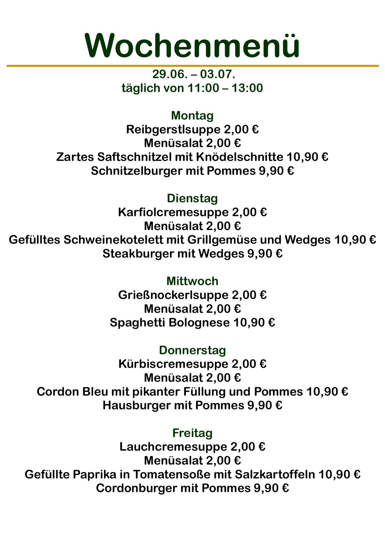 Tägliche Speisekarte von 11:00 bis 13:00. Montag: Reibgerstelsuppe, Menüsalat, Zartes Saftschnitzel mit Knödelschnitzel und Schnitzelburger. Dienstag: Karfiolcremesuppe, Menüsalat, Gefülltes Schweinekotelett mit Grillgemüse und Wedges, und Steakburger. Mittwoch: Grießnockerlsuppe, Menüsalat, und Spaghetti Bolognese. Donnerstag: Kürbiscremesuppe, Menüsalat, Cordon Bleu und Hausburger. Freitag: Lauchcremesuppe, Menüsalat.