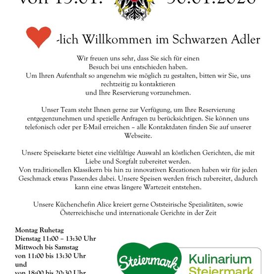 Herzlich Willkommen im Schwarzen Adler. Wir freuen uns sehr, dass Sie sich für einen Besuch bei uns entschieden haben. Um Ihren Aufenthalt so angenehm wie möglich zu gestalten, bitten wir Sie, uns rechtzeitig zu kontaktieren und Ihre Reservierung vorzunehmen. Unser Team steht Ihnen gerne zur Verfügung, um Ihre Reservierung entgegenzunehmen und spezielle Anfragen zu berücksichtigen. Sie können uns telefonisch oder per E-Mail erreichen - alle Kontaktdaten finden Sie auf unserer Webseite. Unsere Speisekarte bietet eine vielfältige Auswahl an köstlichen Gerichten, die mit Liebe und Sorgfalt zubereitet werden. Von traditionellen Klassikern bis hin zu innovativen Kreationen haben wir für jeden Geschmack etwas Passendes dabei. Unsere Speisen werden frisch zubereitet, dadurch kann eine etwas längere Wartezeit entstehen. Unsere Küchenchefin Alice kreiert gerne österreichische Spezialitäten, sowie österreichische und internationale Gerichte in der Zeit
