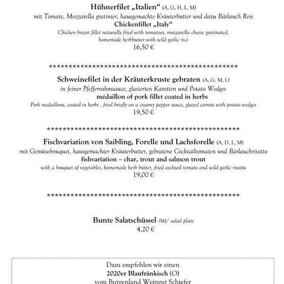 Hühnchenfilet mit Tomaten, Mozzarella, hausgemachter Kräuterbutter und wildem Knoblauchreis. 16,50 €. Schweinefilet in Pfefferrahmsauce, glasierten Karotten und Kartoffeln. 19,50 €. Fischvariation mit Forelle, Lachsforelle und Seeforelle. 19,00 €. Salatschüssel. 4,20 €.