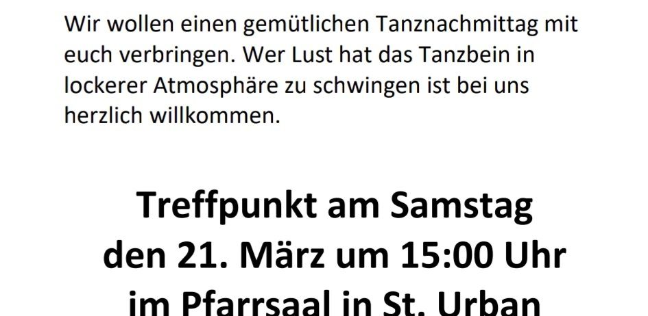 Tanzen soll Spaß machen! Liebe St. Urbanerinnen und St. Urbaner! Wir wollen einen gemütlichen Tanznachmittag mit euch verbringen. Wer Lust hat das Tanzbein in lockerer Atmosphäre zu schwingen ist bei uns herzlich willkommen. Treffpunkt am Samstag den 21. März um 15:00 Uhr im Pfarrsaal in St. Urban