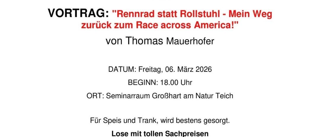Eine Einladung zur Präsentation 'Rennrad statt Rollstuhl - Mein Weg zurück zum Race across America!' von Thomas Mauerhofer am Freitag, 06. März 2026, Beginn 18:00 Uhr im Seminarraum Großhart am Natur Teich. Für Essen und Getränke ist bestens gesorgt. Kartenpreise: 5,00€ VK, 6,50€ Abendkasse. Kontakt: Matthias Riegelneg 0664/9949078 (Obmann), Rebecca Haas-Riegelneg 0664/3757140 (Schriftführerin).