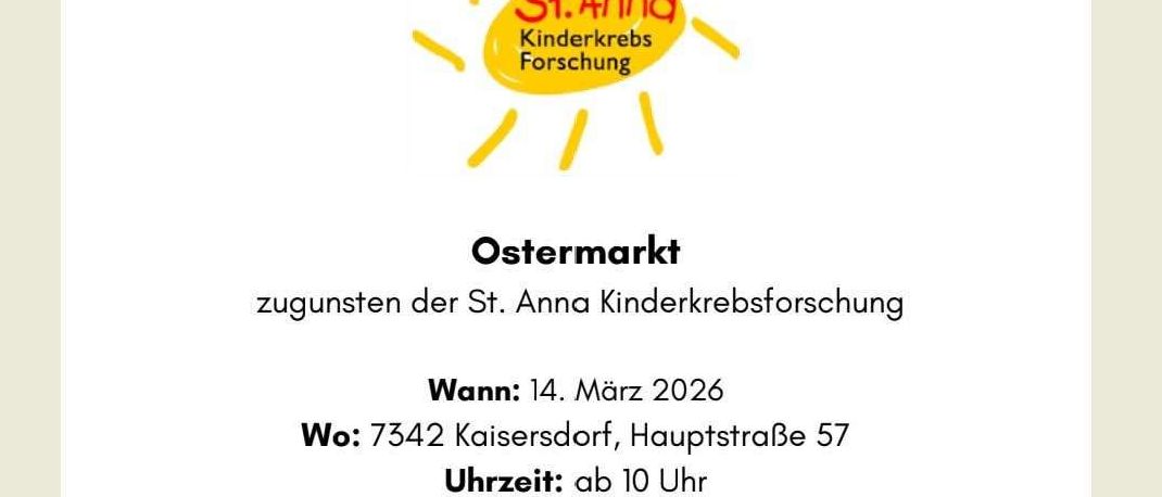 Die St. Anna Kinderkrebsforschung veranstaltet einen Ostermarkt am 14. März 2026. Ort: 7342 Kaisersdorf, Hauptstraße 57. Zeit: ab 10 Uhr. Kommt vorbei, stöbert durch liebevolle Osterstände und unterstützt dabei einen guten Zweck! Wir freuen uns über jeden einzelnen Besuch und auf einen schönen gemeinsamen Tag. Mit herzlichen Grüßen, Frau Herz und ihr Team.