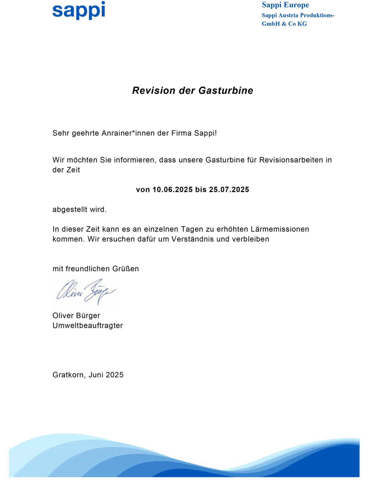 Sehr geehrte Anrainer*innen der Firma Sappi! Wir möchten Sie informieren, dass unsere Gasturbine für Revisionsarbeiten in der Zeit von 10.06.2025 bis 25.07.2025 abgestellt wird. In dieser Zeit kann es an einzelnen Tagen zu erhöhten Lärmemissionen kommen. Wir ersuchen dafür um Verständnis und verbleiben mit freundlichen Grüßen Oliver Bürger Umweltbeauftragter Gratkorn, Juni 2025.