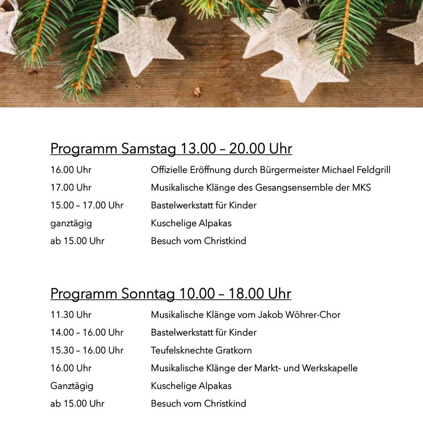 Ein Programmplan für Samstag von 13:00 bis 20:00 Uhr. Um 16:00 Uhr offizielle Eröffnung durch Bürgermeister Michael Feldgrill. Von 15:00 bis 17:00 Uhr musikalische Klänge des Gesangsensembles der MKS. Bastelwerkstatt für Kinder. Süßigkeiten und Kaffee den ganzen Tag. Besuch vom Christkind ab 15:00 Uhr.