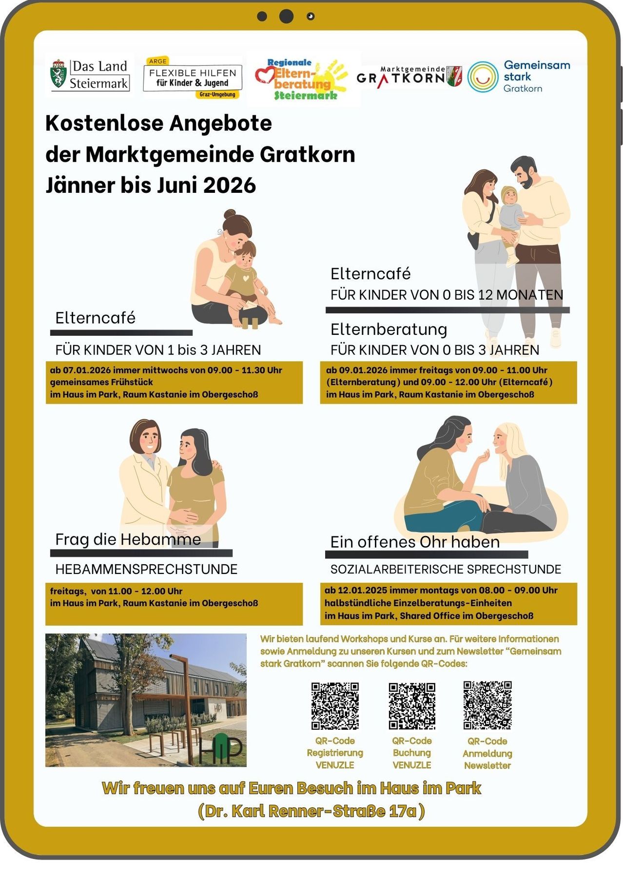 Der Marktgemeinde Gratkorn Jänner bis Juni 2026. Elterncafé für Kinder von 0 bis 12 Monaten, immer mittwochs von 09:00 - 11:30 Uhr im Haus im Park, Raum Kastanie im Obergeschoss. Elterncafé für Kinder von 1 bis 3 Jahren, immer freitags von 09:00 - 11:00 Uhr im Haus im Park, Raum Kastanie im Obergeschoss. Hebammensprechstunde freitags, von 11:00 - 12:00 Uhr im Haus im Park, Raum Kastanie im Obergeschoss. Sozialarbeiterische Sprechstunde ab 12.01.2025 immer montags von 08:00 - 09:00 Uhr im Haus im Park, Shared Office im Obergeschoss.