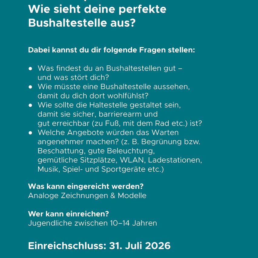 Wie sieht deine perfekte Bushaltestelle aus? Dabei kannst du dir folgende Fragen stellen: Was findest du an Bushaltestellen gut – und was stört dich? Wie müsste eine Bushaltestelle aussehen, damit du dich dort wohlfühlst? Wie sollte die Haltestelle gestaltet sein, damit sie sicher, barrierearm und gut erreichbar ist? Welche Angebote würden das Warten angenehmer machen? Was kann eingereicht werden? Analoge Zeichnungen & Modelle Wer kann einreichen? Jugendliche zwischen 10–14 Jahren Einreichungsschluss: 31. Juli 2026