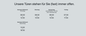 Unsere Türen stehen für Sie (fast) immer offen. Montag & Mittwoch Vormittag: 8:30 bis 12:30, Nachmittag: 13:00 bis 16:30. Dienstag: 8:30 bis 13:30. Donnerstag: 8:30 bis 13:30. Freitag: 7:30 bis 11:30.