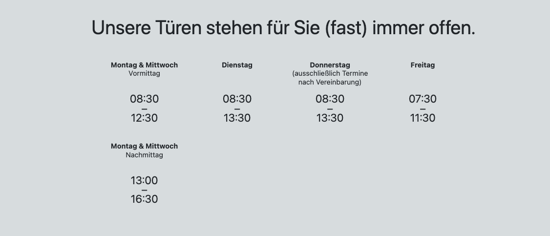 Unsere Türen stehen für Sie (fast) immer offen. Montag & Mittwoch Vormittag: 8:30 bis 12:30, Nachmittag: 13:00 bis 16:30. Dienstag: 8:30 bis 13:30. Donnerstag: 8:30 bis 13:30. Freitag: 7:30 bis 11:30.