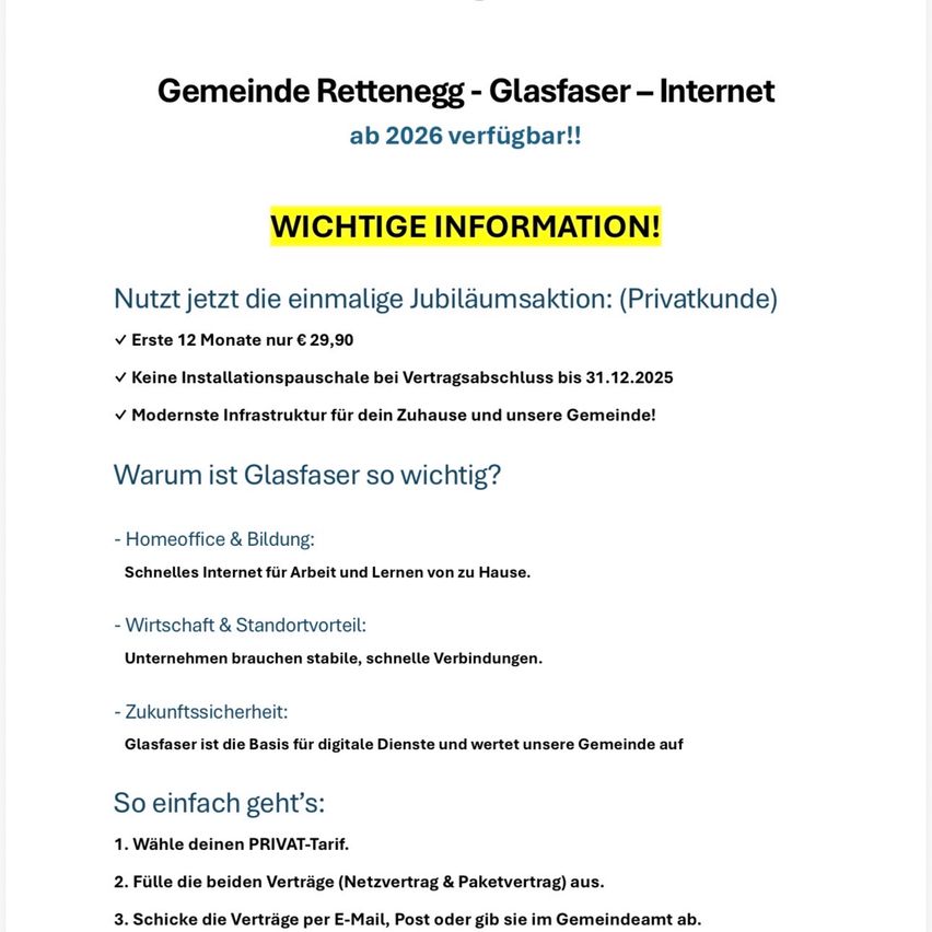 Gemeinde Rettenegg - Glasfaser - Internet ab 2026 verfügbar! Wichtige Informationen: Erste 12 Monate nur 29,90 €. Keine Installationsgebühr bis 31.12.2025. Modernste Infrastruktur für Ihr Zuhause und unsere Gemeinde. Warum ist Glasfaser so wichtig? Für Homeoffice & Bildung: Schnelles Internet für Arbeit und Lernen von zu Hause. Wirtschaft & Standortvorteile: Unternehmen brauchen stabile, schnelle Verbindungen. Zukunftssicherheit: Glasfaser ist die Basis für digitale Dienste und wertet unsere Gemeinde auf. So einfach geht’s: Wählen Sie Ihren PRIVATE-Tarif, füllen Sie die beiden Verträge (Netzvertrag & Paketvertrag) aus, senden Sie die Verträge per E-Mail, Post oder geben Sie sie im Gemeindeamt ab.