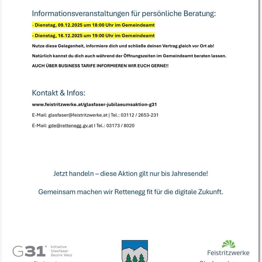 Informationsveranstaltungen für persönliche Beratung. Dienstag, 09.12.2025 um 18:00 Uhr im Gemeindeamt. Dienstag, 16.12.2025 um 19:00 Uhr im Gemeindeamt. Nutze diese Gelegenheit, informiere dich und schließe deinen Vertrag gleich vor Ort ab! Kontakt & Infos: www.feistrittwerke.at/glasfaser-jubilaeumsaktion-g31. E-Mail: glasfaser@feistrittwerke.at, Tel.: 03112/2653-231. E-Mail: gde@retteneg.gv.at, Tel.: 03173/8020. Jetzt handeln – diese Aktion gilt nur bis Jahresende! Gemeinsam machen wir Rettenegg fit für die digitale Zukunft.