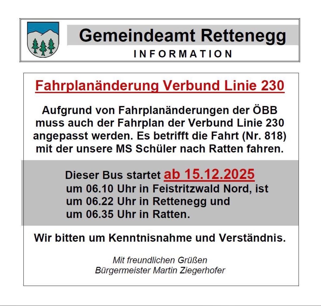 Das Gemeindeamt Rettenbach teilt mit, dass aufgrund von Fahrplanänderungen der ÖBB auch der Fahrplan der Verbindungslinie 230 angepasst werden muss. Die betroffene Fahrt (Nr. 818) wird mit unserem MS-Schulbus nach Ratten gefahren. Der Bus startet ab dem 15.12.2025 um 06:10 Uhr in Feistritzwald Nord, kommt um 06:22 Uhr in Rettenbach an und erreicht Ratten um 06:35 Uhr. Der Bürgermeister bittet um Verständnis.